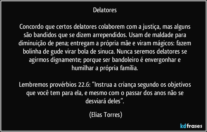 Delatores 

Concordo que certos delatores colaborem com a justiça, mas alguns são bandidos que se dizem arrependidos. Usam de maldade para diminuição de pena; entregam a própria mãe e viram mágicos: fazem bolinha de gude virar bola de sinuca. Nunca seremos delatores se agirmos dignamente; porque ser bandoleiro é envergonhar e humilhar a própria família.  

Lembremos provérbios 22.6: “Instrua a criança segundo os objetivos que você tem para ela, e mesmo com o passar dos anos não se desviará deles”. (Elias Torres)