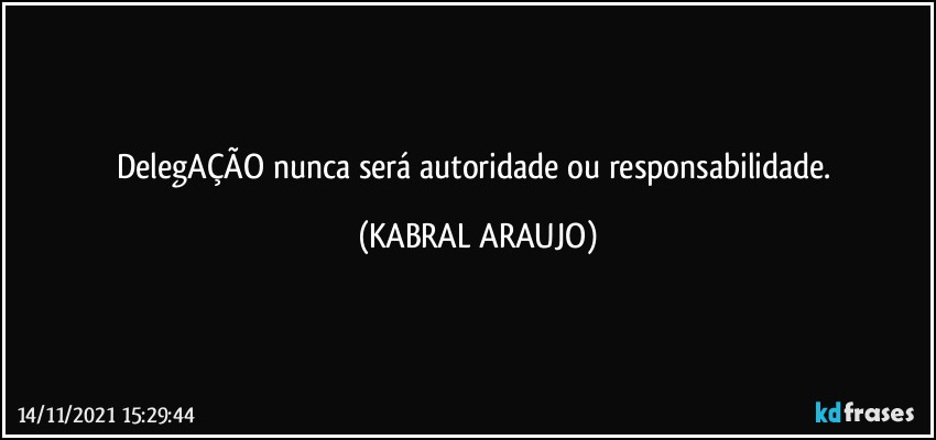 DelegAÇÃO nunca será autoridade ou responsabilidade. (KABRAL ARAUJO)