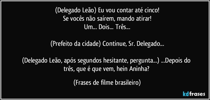 (Delegado Leão) Eu vou contar até cinco!
Se vocês não saírem, mando atirar!
Um... Dois... Três...

(Prefeito da cidade) Continue, Sr. Delegado...

(Delegado Leão, após segundos hesitante, pergunta...) ...Depois do três, que é que vem, hein Aninha? (Frases de filme brasileiro)