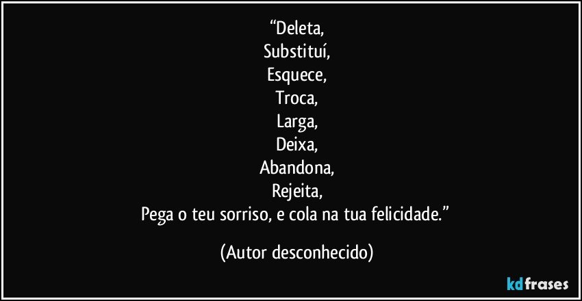 “Deleta,
Substituí,
Esquece,
Troca,
Larga,
Deixa,
Abandona,
Rejeita,
Pega o teu sorriso, e cola na tua felicidade.” (Autor desconhecido)