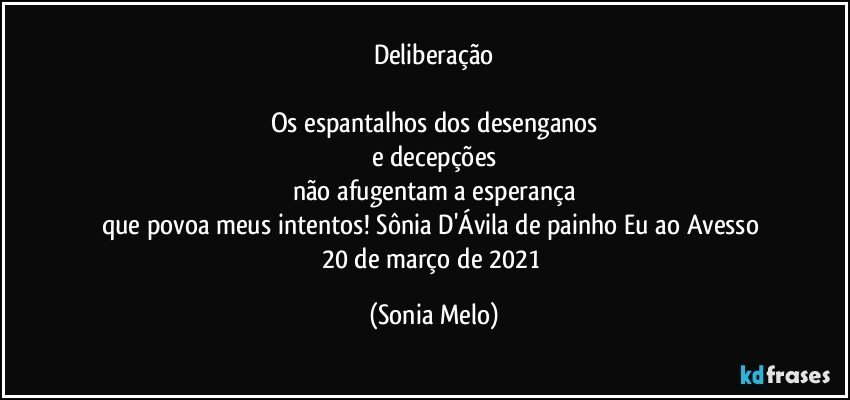 Deliberação

Os espantalhos dos desenganos
e decepções
não afugentam a esperança
que povoa meus intentos!   Sônia D'Ávila de painho  Eu ao Avesso  20 de março de 2021 (Sonia Melo)