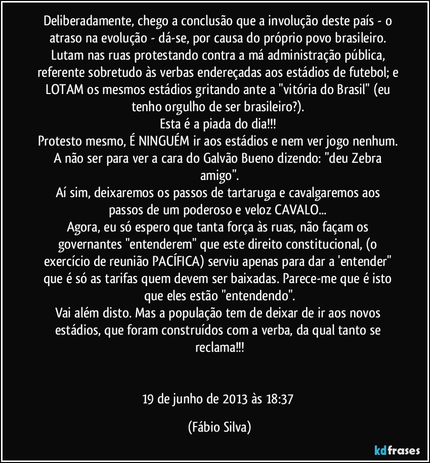 Deliberadamente, chego a conclusão que a involução deste país - o atraso na evolução - dá-se, por causa do próprio povo brasileiro. 
Lutam nas ruas protestando contra a má administração pública, referente sobretudo às verbas endereçadas aos estádios de futebol; e LOTAM os mesmos estádios gritando ante a "vitória do Brasil" (eu tenho orgulho de ser brasileiro?). 
Esta é a piada do dia!!! 
Protesto mesmo, É NINGUÉM ir aos estádios e nem ver jogo nenhum. A não ser para ver a cara do Galvão Bueno dizendo: "deu Zebra amigo".
Aí sim, deixaremos os passos de tartaruga e cavalgaremos aos passos de um poderoso e veloz CAVALO... 
Agora, eu só espero que tanta força às ruas, não façam os governantes "entenderem" que este direito constitucional, (o exercício de reunião PACÍFICA) serviu apenas para dar a 'entender" que é só as tarifas quem devem ser baixadas. Parece-me que é isto que eles estão "entendendo".
Vai além disto. Mas a população tem de deixar de ir aos novos estádios, que foram construídos com a verba, da qual tanto se reclama!!!


19 de junho de 2013 às 18:37 (Fábio Silva)