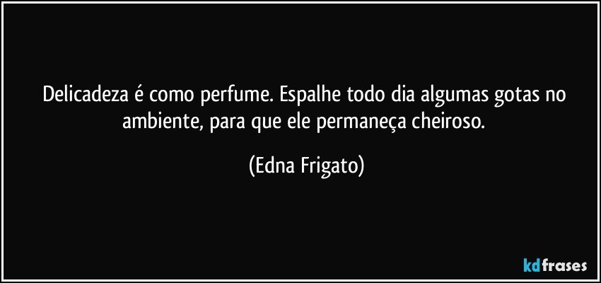 Delicadeza é como perfume. Espalhe todo dia algumas gotas no ambiente, para que ele permaneça cheiroso. (Edna Frigato)