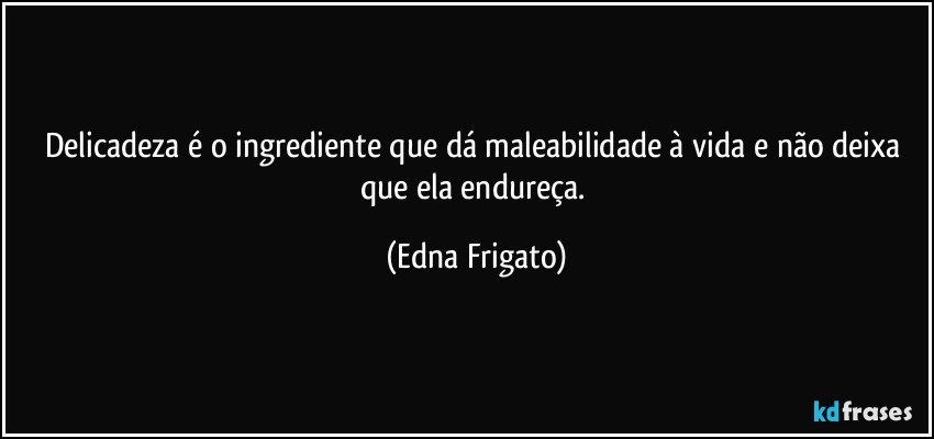 Delicadeza é o ingrediente que dá maleabilidade à vida e não deixa que ela endureça. (Edna Frigato)