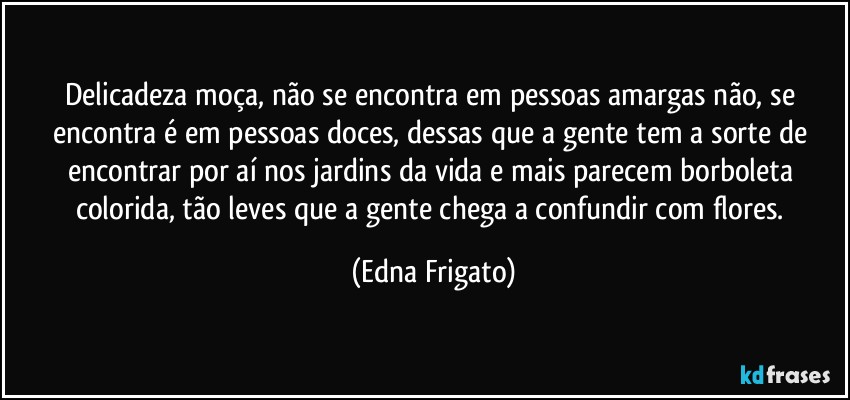 Delicadeza moça, não se encontra em pessoas amargas não, se encontra é em pessoas doces, dessas que a gente tem a sorte de encontrar por aí nos jardins da vida e mais parecem borboleta colorida, tão leves que a gente chega a confundir com flores. (Edna Frigato)