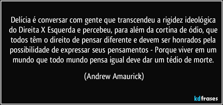 Delícia é conversar com gente que transcendeu a rigidez ideológica do Direita X Esquerda e percebeu, para além da cortina de ódio, que todos têm o direito de pensar diferente e devem ser honrados pela possibilidade de expressar seus pensamentos - Porque viver em um mundo que todo mundo pensa igual deve dar um tédio de morte. (Andrew Amaurick)