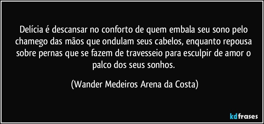 Delícia é descansar no conforto de quem embala seu sono pelo chamego das mãos que ondulam seus cabelos, enquanto repousa sobre pernas que se fazem de travesseio para esculpir de amor o palco dos seus sonhos. (Wander Medeiros Arena da Costa)