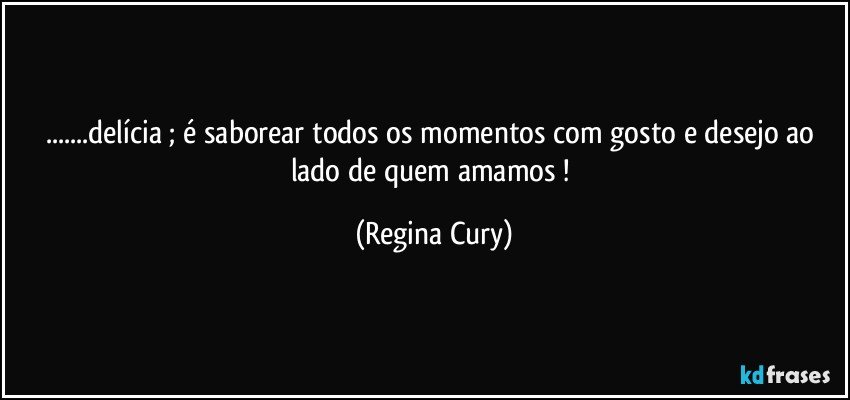 ...delícia ; é saborear todos os momentos com gosto e desejo ao lado de quem amamos ! (Regina Cury)