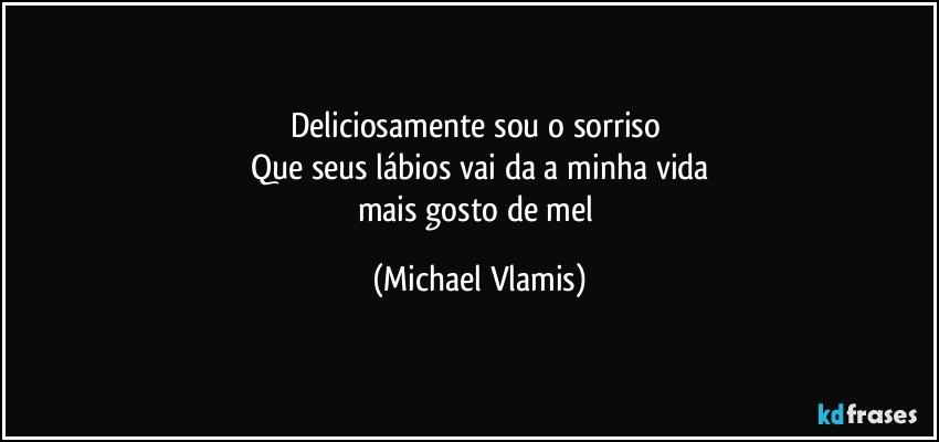 Deliciosamente sou o sorriso 
Que seus lábios vai da a minha vida
mais gosto de mel (Michael Vlamis)