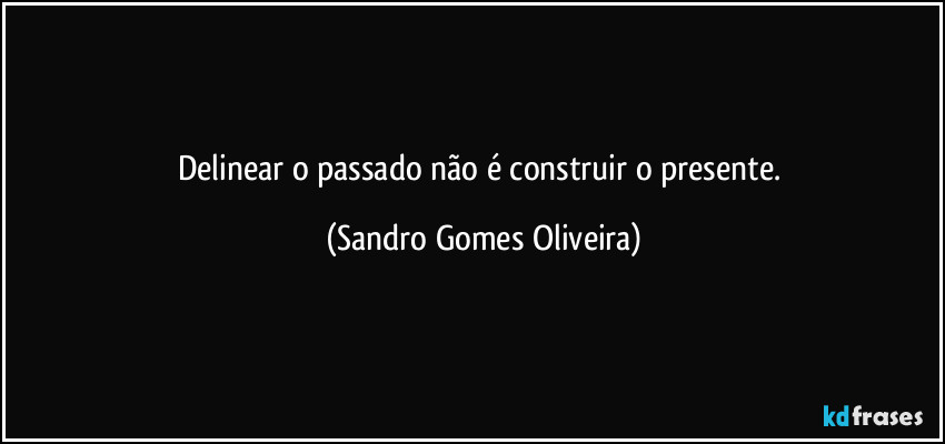 Delinear o passado não é construir o presente. (Sandro Gomes Oliveira)