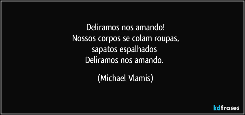 Deliramos nos amando!
Nossos corpos se colam roupas,
sapatos espalhados 
Deliramos nos amando. (Michael Vlamis)