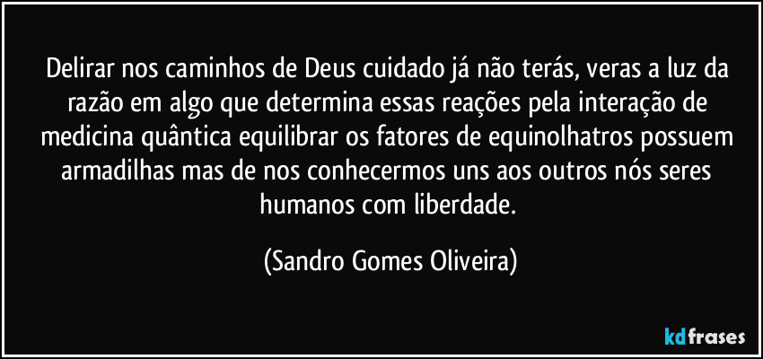 Delirar nos caminhos de Deus cuidado já não terás, veras a luz da razão em algo que determina essas reações pela interação de medicina quântica equilibrar os fatores de equinolhatros possuem armadilhas mas de nos conhecermos uns aos outros nós seres humanos com liberdade. (Sandro Gomes Oliveira)