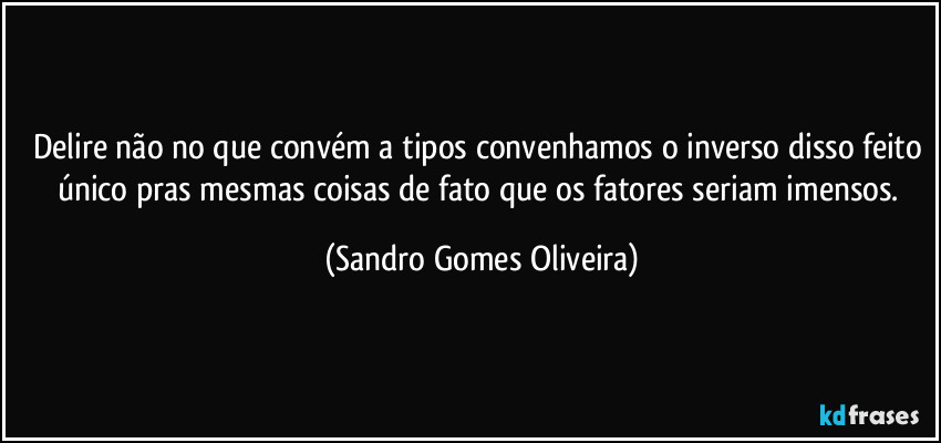 Delire não no que convém a tipos convenhamos o inverso disso feito único pras mesmas coisas de fato que os fatores seriam imensos. (Sandro Gomes Oliveira)