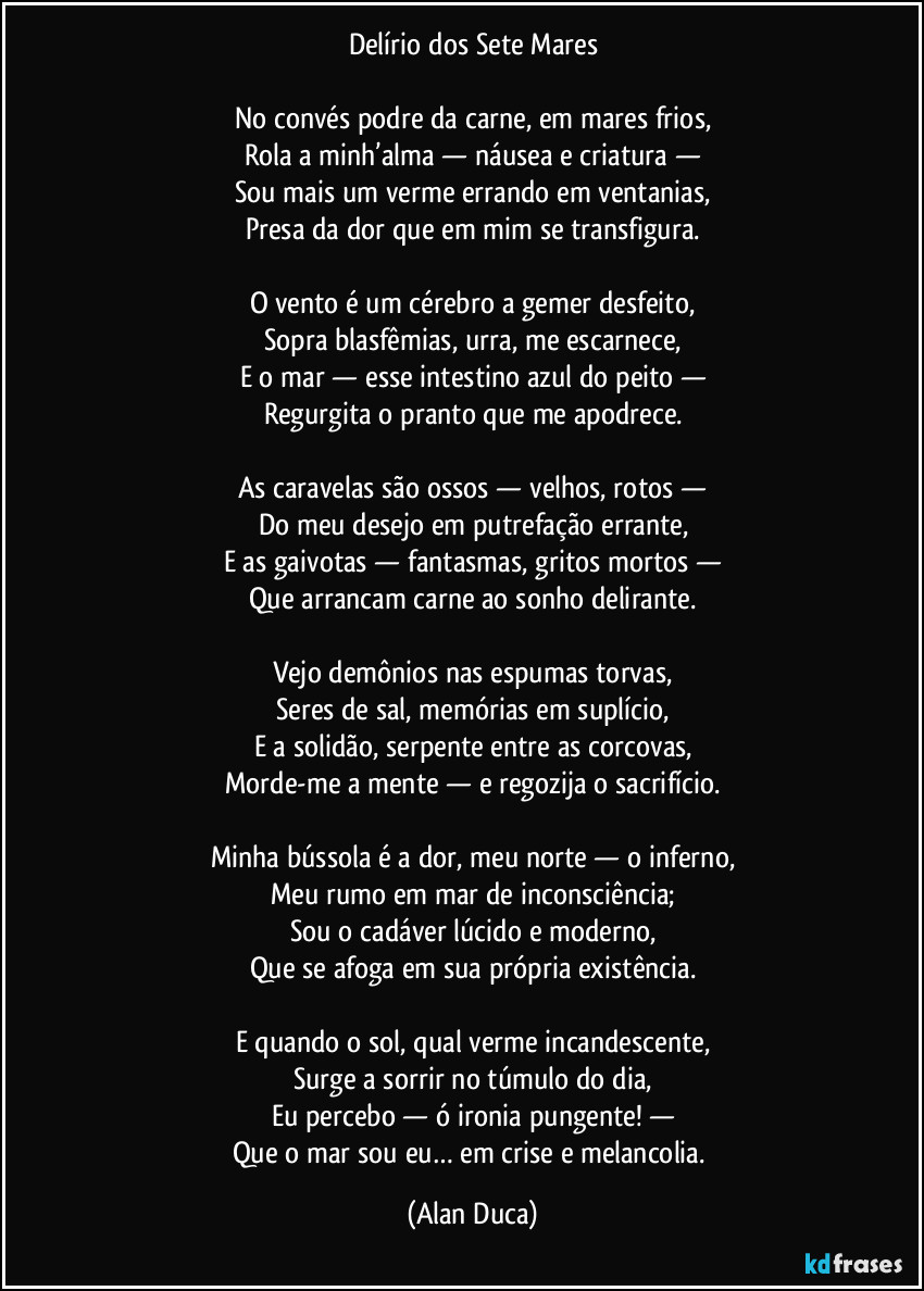 Delírio dos Sete Mares

No convés podre da carne, em mares frios,
Rola a minh’alma — náusea e criatura —
Sou mais um verme errando em ventanias,
Presa da dor que em mim se transfigura.

O vento é um cérebro a gemer desfeito,
Sopra blasfêmias, urra, me escarnece,
E o mar — esse intestino azul do peito —
Regurgita o pranto que me apodrece.

As caravelas são ossos — velhos, rotos —
Do meu desejo em putrefação errante,
E as gaivotas — fantasmas, gritos mortos —
Que arrancam carne ao sonho delirante.

Vejo demônios nas espumas torvas,
Seres de sal, memórias em suplício,
E a solidão, serpente entre as corcovas,
Morde-me a mente — e regozija o sacrifício.

Minha bússola é a dor, meu norte — o inferno,
Meu rumo  em mar de inconsciência;
Sou o cadáver lúcido e moderno,
Que se afoga em sua própria existência.

E quando o sol, qual verme incandescente,
Surge a sorrir no túmulo do dia,
Eu percebo — ó ironia pungente! —
Que o mar sou eu… em crise e melancolia. (Alan Duca)