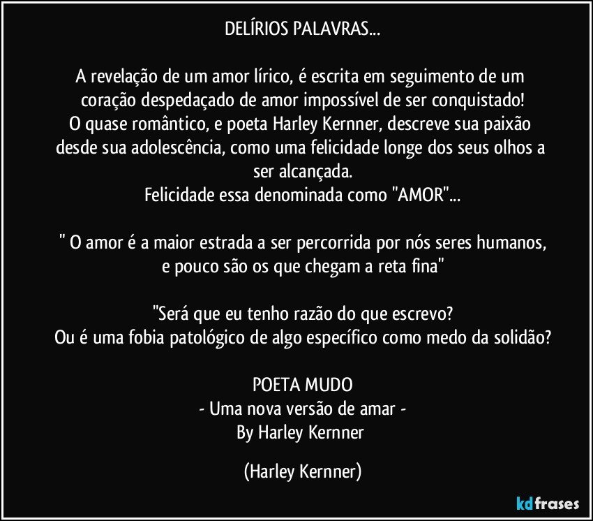 DELÍRIOS PALAVRAS...

A revelação de um amor lírico, é escrita em seguimento de um coração despedaçado de amor impossível de ser conquistado!
O quase romântico, e poeta Harley Kernner, descreve sua paixão desde sua adolescência, como uma felicidade longe dos seus olhos a ser alcançada.
Felicidade essa denominada como "AMOR"...

" O amor é a maior estrada a ser percorrida por nós seres humanos,
e pouco são os que chegam a reta fina"

"Será que eu tenho razão do que escrevo?
Ou é uma fobia patológico de algo específico como medo da solidão?

POETA MUDO
- Uma nova versão de amar -
By Harley Kernner (Harley Kernner)