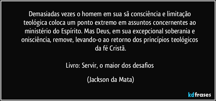 Demasiadas vezes o homem em sua sã consciência e limitação teológica coloca um ponto extremo em assuntos concernentes ao ministério do Espírito. Mas Deus, em sua excepcional soberania e onisciência, remove, levando-o ao retorno dos princípios teológicos da fé Cristã.

Livro: Servir, o maior dos desafios (Jackson da Mata)