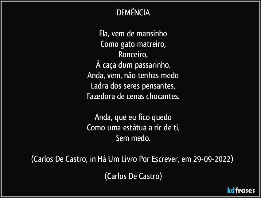 DEMÊNCIA

Ela, vem de mansinho
Como gato matreiro,
Ronceiro,
À caça dum passarinho.
Anda, vem, não tenhas medo
Ladra dos seres pensantes,
Fazedora de cenas chocantes.

Anda, que eu fico quedo
Como uma estátua a rir de ti,
Sem medo.

(Carlos De Castro, in Há Um Livro Por Escrever, em 29-09-2022) (Carlos De Castro)