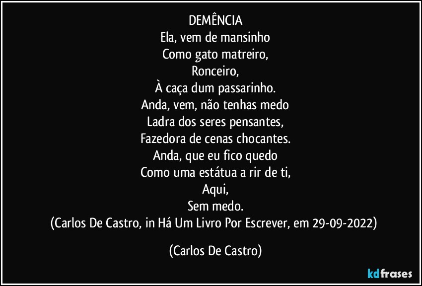 DEMÊNCIA
Ela, vem de mansinho
Como gato matreiro,
Ronceiro,
À caça dum passarinho.
Anda, vem, não tenhas medo
Ladra dos seres pensantes,
Fazedora de cenas chocantes.
Anda, que eu fico quedo
Como uma estátua a rir de ti,
Aqui,
Sem medo.
(Carlos De Castro, in Há Um Livro Por Escrever, em 29-09-2022) (Carlos De Castro)