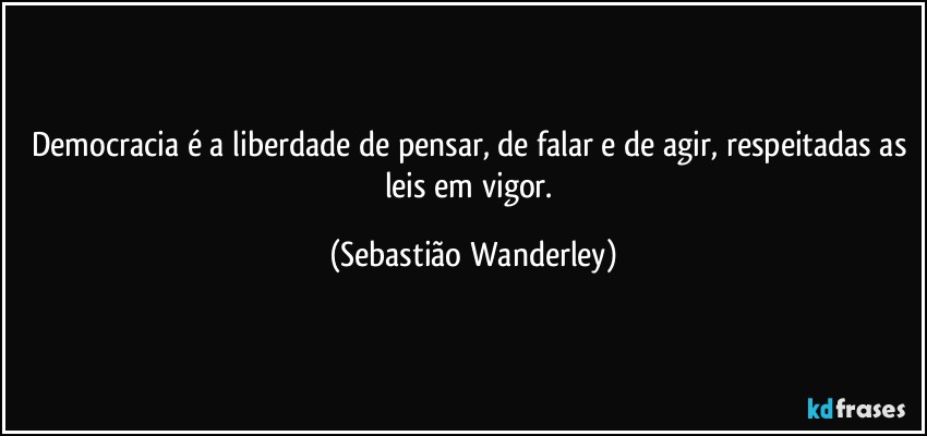 Democracia é a liberdade de pensar, de falar e de agir, respeitadas as leis em vigor. (Sebastião Wanderley)