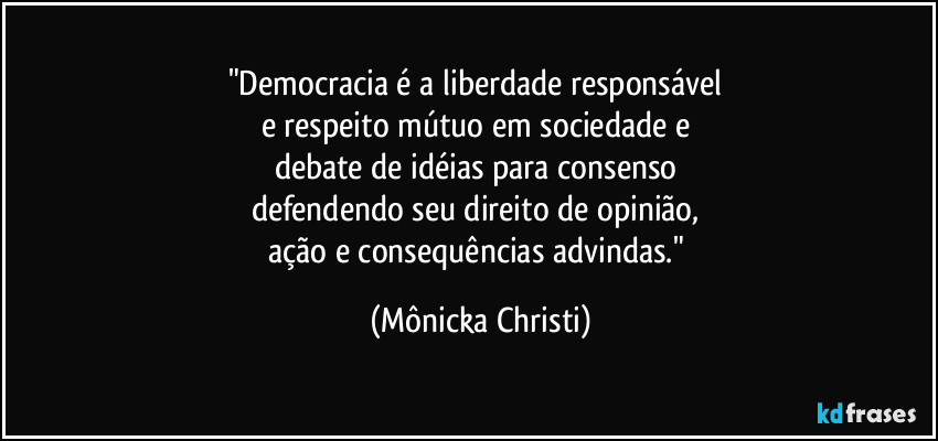 "Democracia é a liberdade responsável 
e respeito mútuo em sociedade e 
debate de idéias para consenso 
defendendo seu direito de opinião, 
ação e consequências advindas." (Mônicka Christi)