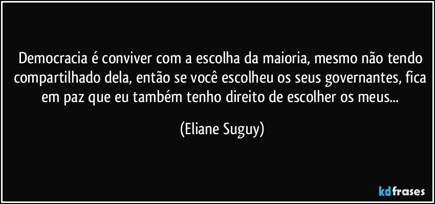 Democracia é conviver com a escolha da maioria, mesmo não tendo compartilhado dela, então se você escolheu os seus governantes, fica em paz que eu também tenho direito de escolher os meus... (Eliane Suguy)