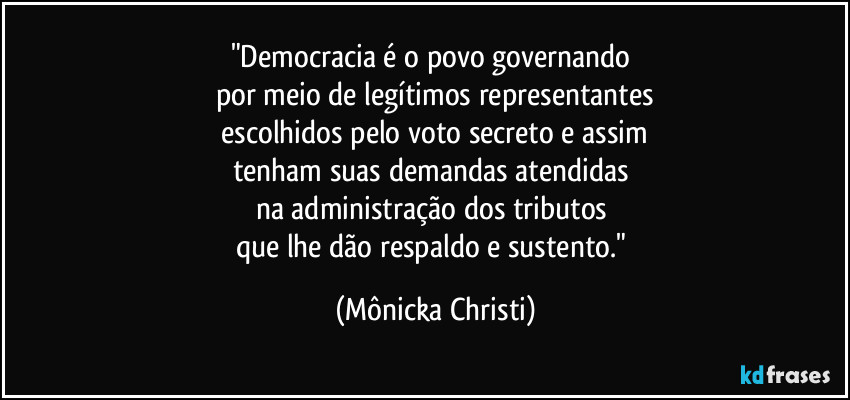"Democracia é o povo governando 
por meio de legítimos representantes
 escolhidos pelo voto secreto e assim 
tenham suas demandas atendidas 
na administração dos tributos 
que lhe dão respaldo e sustento." (Mônicka Christi)