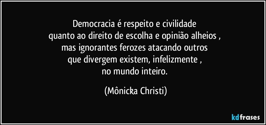 Democracia é respeito e civilidade 
quanto ao direito de escolha e opinião alheios , 
mas ignorantes ferozes atacando outros 
que divergem existem, infelizmente , 
no mundo inteiro. (Mônicka Christi)