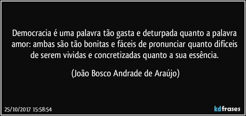 Democracia é uma palavra tão gasta e deturpada quanto a palavra amor: ambas são tão bonitas e fáceis de pronunciar quanto difíceis de serem vividas e concretizadas quanto a sua essência. (João Bosco Andrade de Araújo)