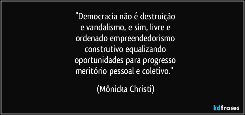 "Democracia não é destruição
e vandalismo, e sim, livre e
ordenado empreendedorismo
construtivo equalizando
oportunidades para progresso
meritório pessoal e coletivo." (Mônicka Christi)