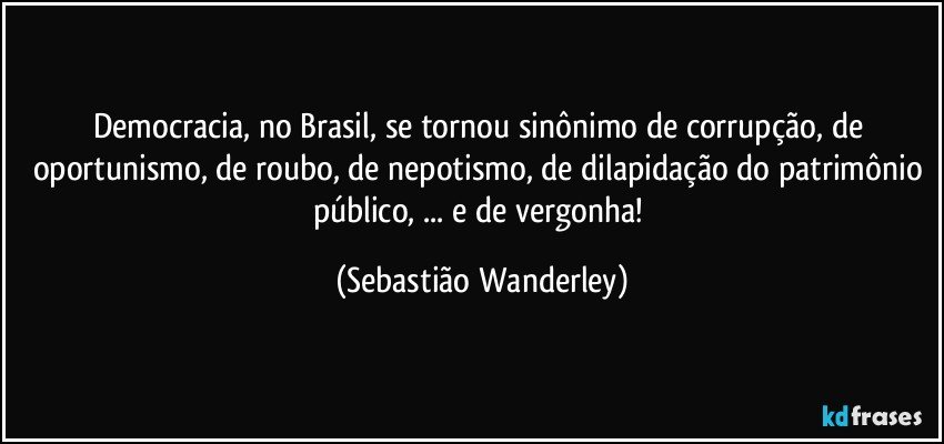 Democracia, no Brasil, se tornou sinônimo de corrupção, de oportunismo, de roubo, de nepotismo, de dilapidação do patrimônio público, ... e de vergonha! (Sebastião Wanderley)