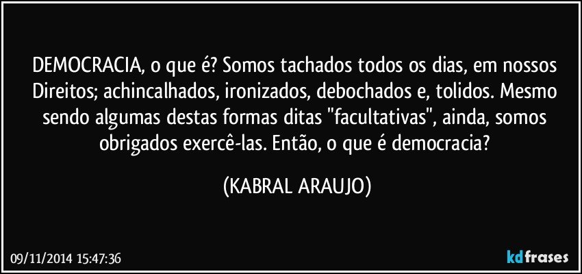 DEMOCRACIA, o que é? Somos tachados todos os dias, em nossos Direitos; achincalhados, ironizados, debochados e, tolidos. Mesmo sendo algumas destas formas ditas "facultativas", ainda, somos obrigados exercê-las. Então, o que é democracia? (KABRAL ARAUJO)