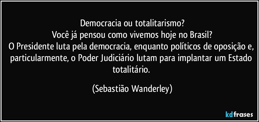Democracia ou totalitarismo?
Você já pensou como vivemos hoje no Brasil?
O Presidente luta pela democracia, enquanto políticos de oposição e, particularmente, o Poder Judiciário lutam para implantar um Estado totalitário. (Sebastião Wanderley)
