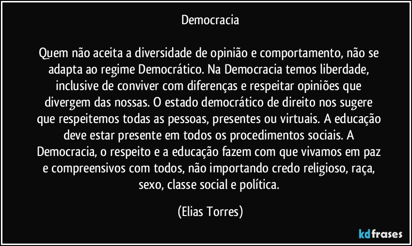 Democracia

Quem não aceita a diversidade de opinião e comportamento, não se adapta ao regime Democrático. Na Democracia temos liberdade, inclusive de conviver com diferenças e respeitar opiniões que divergem das nossas. O estado democrático de direito nos sugere que respeitemos todas as pessoas, presentes ou virtuais. A educação deve estar presente em todos os procedimentos sociais. A Democracia, o respeito e a educação fazem com que vivamos em paz e compreensivos com todos, não importando credo religioso, raça, sexo, classe social e política. (Elias Torres)