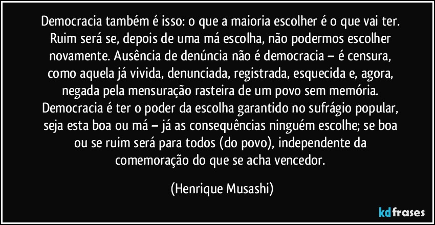 Democracia também é isso: o que a maioria escolher é o que vai ter. Ruim será se, depois de uma má escolha, não podermos escolher novamente. Ausência de denúncia não é democracia – é censura, como aquela já vivida, denunciada, registrada, esquecida e, agora, negada pela mensuração rasteira de um povo sem memória. Democracia é ter o poder da escolha garantido no sufrágio popular, seja esta boa ou má – já as consequências ninguém escolhe; se boa ou se ruim será para todos (do povo), independente da comemoração do que se acha vencedor. (Henrique Musashi)