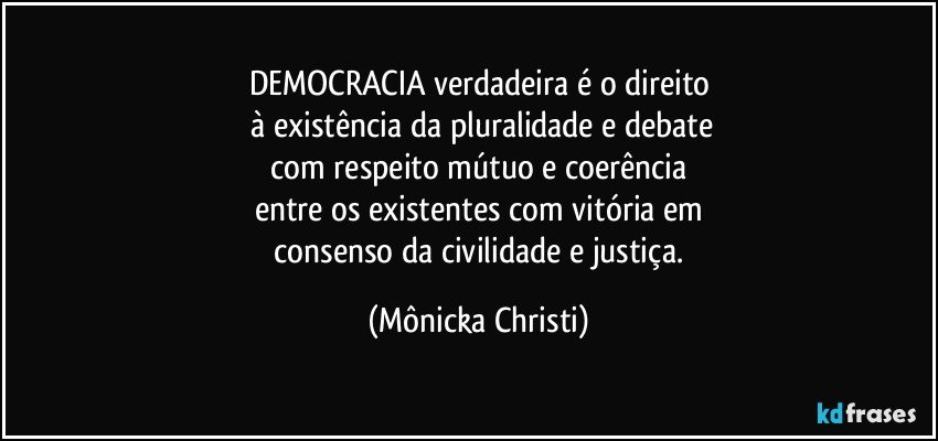 DEMOCRACIA verdadeira é o direito
 à existência da pluralidade e debate
 com respeito mútuo e coerência 
entre os existentes com vitória em
 consenso da civilidade e justiça. (Mônicka Christi)