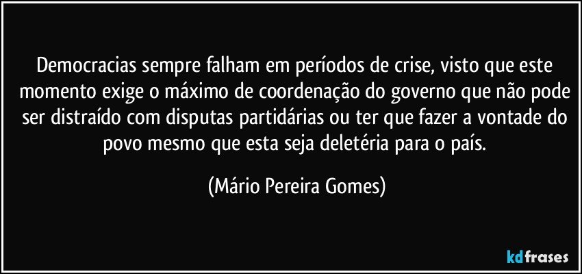 Democracias sempre falham em períodos de crise, visto que este momento exige o máximo de coordenação do governo que não pode ser distraído com disputas partidárias ou ter que fazer a vontade do povo mesmo que esta seja deletéria para o país. (Mário Pereira Gomes)