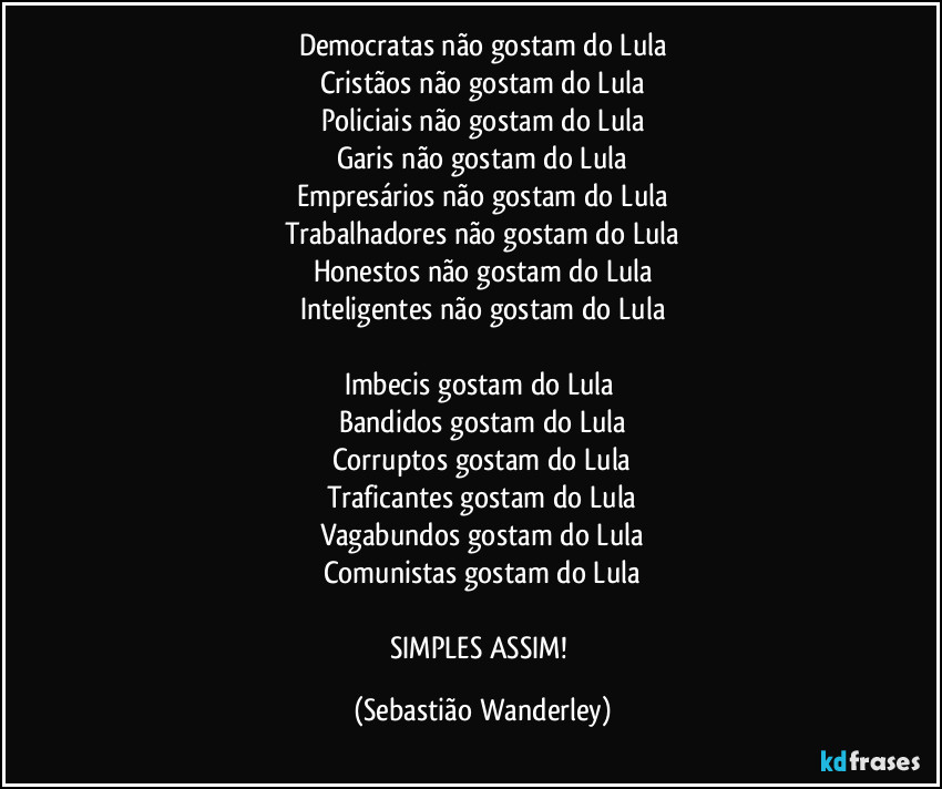 Democratas não gostam do Lula
Cristãos não gostam do Lula
Policiais não gostam do Lula
Garis não gostam do Lula
Empresários não gostam do Lula
Trabalhadores não gostam do Lula
Honestos não gostam do Lula
Inteligentes não gostam do Lula
Imbecis gostam do Lula
Bandidos gostam do Lula
Corruptos gostam do Lula
Traficantes gostam do Lula
Vagabundos gostam do Lula
Comunistas gostam do Lula
SIMPLES ASSIM! (Sebastião Wanderley)