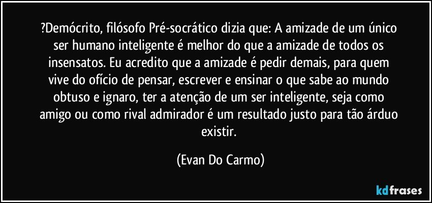 ?Demócrito, filósofo Pré-socrático dizia que: A amizade de um único ser humano inteligente é melhor do que a amizade de todos os insensatos. Eu acredito que a amizade é pedir demais, para quem vive do ofício de pensar, escrever e ensinar o que sabe ao mundo obtuso e ignaro, ter a atenção de um ser inteligente, seja como amigo ou como rival admirador é um resultado justo para tão árduo existir. (Evan Do Carmo)