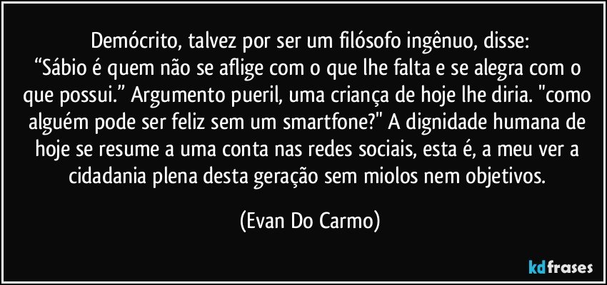 Demócrito, talvez por ser um filósofo ingênuo, disse:
“Sábio é quem não se aflige com o que lhe falta e se alegra com o que possui.” Argumento pueril, uma criança de hoje lhe diria. "como alguém pode ser feliz sem um smartfone?" A dignidade humana de hoje se resume a uma conta nas redes sociais, esta é, a meu ver a cidadania plena desta geração sem miolos nem objetivos. (Evan Do Carmo)