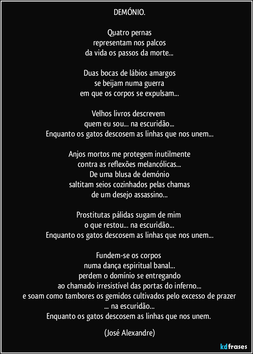 DEMÓNIO.

Quatro pernas
representam nos palcos
da vida os passos da morte...

Duas bocas de lábios amargos
se beijam numa guerra
em que os corpos se expulsam...

Velhos livros descrevem 
quem eu sou... na escuridão...
Enquanto os gatos descosem as linhas que nos unem...

Anjos mortos me protegem inutilmente
contra as reflexões melancólicas...
De uma blusa de demónio
saltitam seios cozinhados pelas chamas
de um desejo assassino...

Prostitutas pálidas sugam de mim 
o que restou... na escuridão...
Enquanto os gatos descosem as linhas que nos unem...

Fundem-se os corpos 
numa dança espiritual banal...
perdem o domínio se entregando
ao chamado irresistível das portas do inferno...
e soam como tambores os gemidos cultivados pelo excesso de prazer
... na escuridão...
Enquanto os gatos descosem as linhas que nos unem. (José Alexandre)