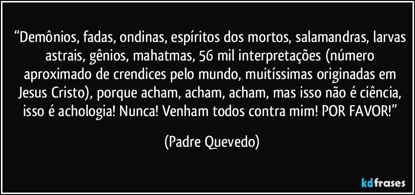 “Demônios, fadas, ondinas, espíritos dos mortos, salamandras, larvas astrais, gênios, mahatmas, 56 mil interpretações (número aproximado de crendices pelo mundo, muitíssimas originadas em Jesus Cristo), porque acham, acham, acham, mas isso não é ciência, isso é achologia! Nunca! Venham todos contra mim! POR FAVOR!” (Padre Quevedo)