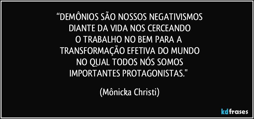 “DEMÔNIOS SÃO NOSSOS NEGATIVISMOS
DIANTE DA VIDA NOS CERCEANDO
O TRABALHO NO BEM PARA A 
TRANSFORMAÇÃO EFETIVA DO MUNDO
NO QUAL TODOS NÓS SOMOS
IMPORTANTES PROTAGONISTAS." (Mônicka Christi)