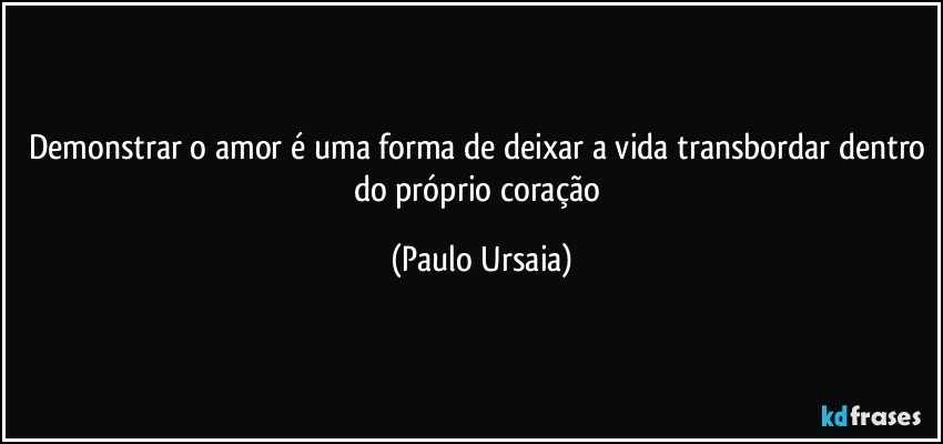 Demonstrar o amor é uma forma de deixar a vida transbordar dentro do próprio coração (Paulo Ursaia)