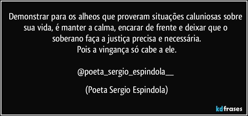 Demonstrar para os alheos que proveram situações caluniosas sobre sua vida, é manter a calma, encarar de frente e deixar que o soberano faça a justiça precisa  e necessária.
Pois a vingança só cabe a ele.

@poeta_sergio_espindola__ (Poeta Sergio Espindola)