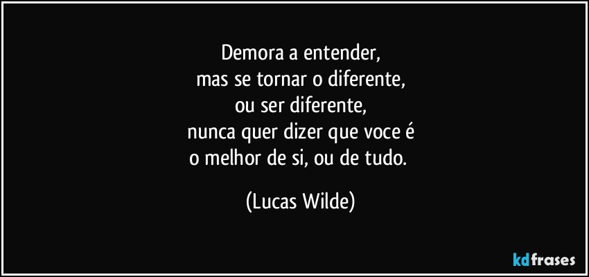 Demora a entender,
mas se tornar o diferente,
ou ser diferente,
nunca quer dizer que voce é
o melhor de si, ou de tudo. (Lucas Wilde)
