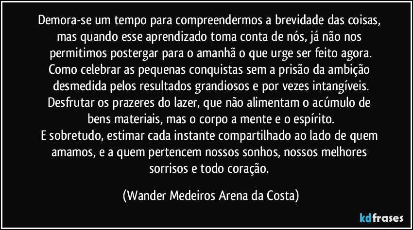 Demora-se um tempo para compreendermos a brevidade das coisas, mas quando esse aprendizado toma conta de nós, já não nos permitimos postergar para o amanhã o que urge ser feito agora.
Como celebrar as pequenas conquistas sem a prisão da ambição desmedida pelos resultados grandiosos e por vezes intangíveis.
Desfrutar os prazeres do lazer, que não alimentam o acúmulo de bens materiais, mas o corpo a mente e o espírito.
E sobretudo, estimar cada instante compartilhado ao lado de quem amamos, e a quem pertencem nossos sonhos, nossos melhores sorrisos e todo coração. (Wander Medeiros Arena da Costa)