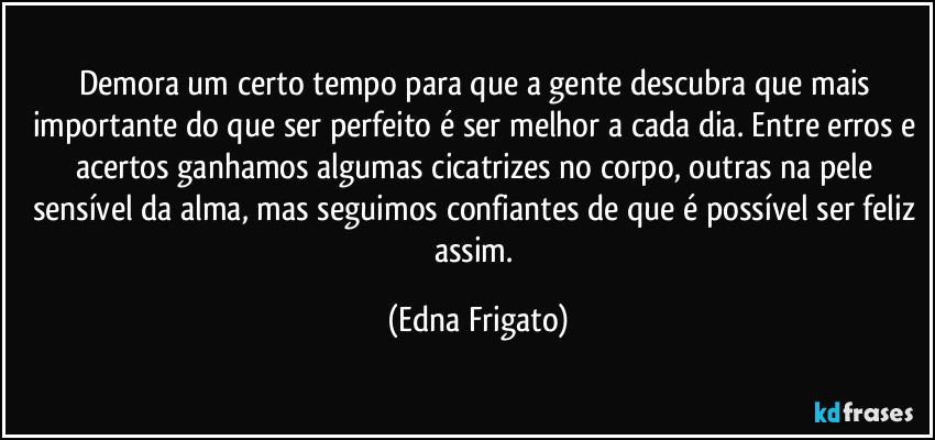 Demora um certo tempo para que a gente descubra que mais importante do que ser perfeito é ser melhor a cada dia. Entre erros e acertos ganhamos algumas cicatrizes no corpo, outras na pele sensível da alma, mas seguimos confiantes de que é possível ser feliz assim. (Edna Frigato)