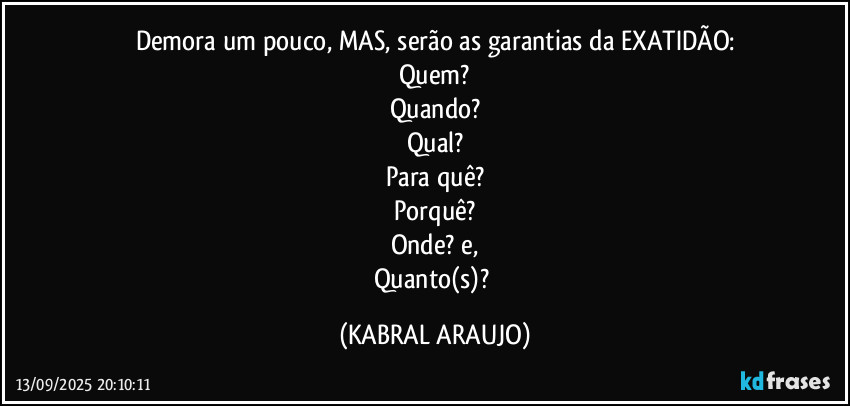 Demora um pouco, MAS, serão as garantias da EXATIDÃO:
Quem?
Quando?
Qual?
Para quê?
Porquê?
Onde? e,
Quanto(s)? (KABRAL ARAUJO)