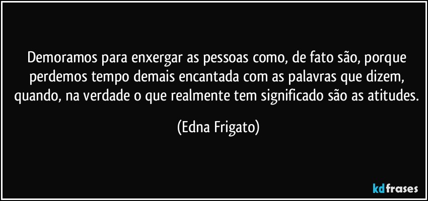 Demoramos para enxergar as pessoas como, de fato são, porque perdemos tempo demais encantada com as palavras que dizem, quando, na verdade o que realmente tem significado são as atitudes. (Edna Frigato)