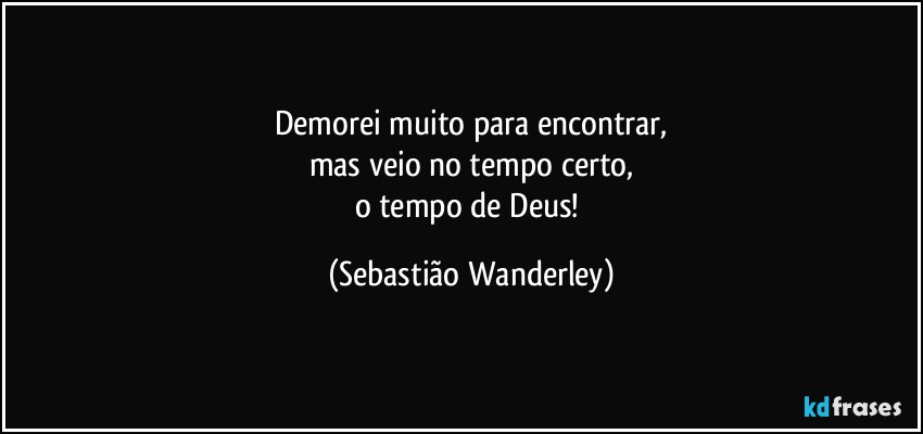 Demorei muito para encontrar,
mas veio no tempo certo,
o tempo de Deus! (Sebastião Wanderley)